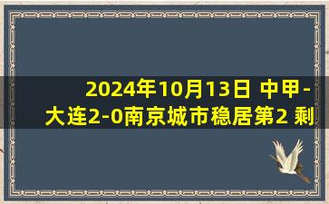 2024年10月13日 中甲-大连2-0南京城市稳居第2 剩3轮领先广州5分&先赛领先重庆6分